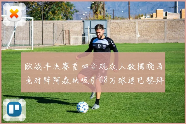 欧战半决赛首回合观众人数揭晓马竞对阵阿森纳吸引68万球迷巴黎拜仁紧随其后